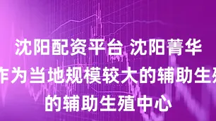沈阳配资平台 沈阳菁华医院 作为当地规模较大的辅助生殖中心