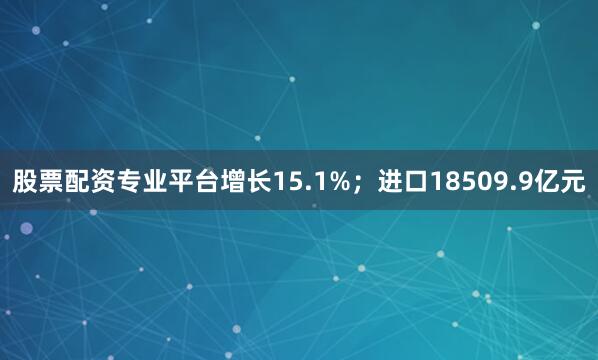 股票配资专业平台增长15.1%；进口18509.9亿元